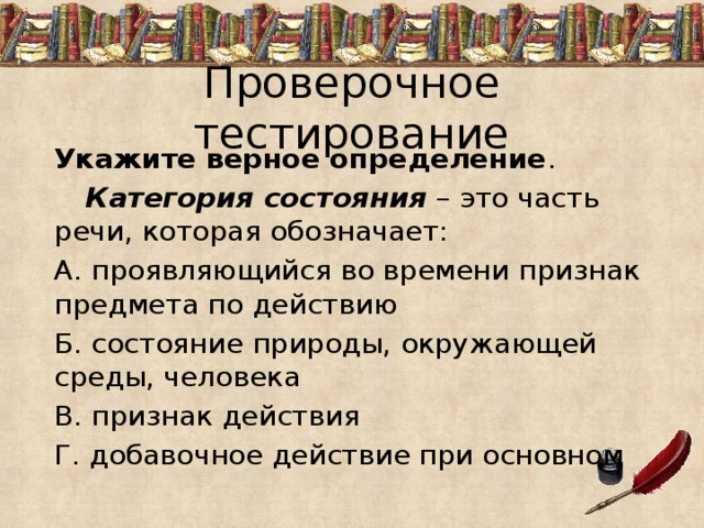 Проверочное тестирование Укажите верное определение .  Категория состояния – это часть речи, которая обозначает: А. проявляющийся во времени признак предмета по действию Б. состояние природы, окружающей среды, человека В. признак действия Г. добавочное действие при основном 