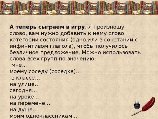А теперь сыграем в игру . Я произношу слово, вам нужно добавить к нему слово категории состояния (одно или в сочетании с инфинитивом глагола), чтобы получилось безличное предложение. Можно использовать слова всех групп по значению:  мне... моему соседу (соседке)…  в классе… на улице… сегодня... на уроке... на перемене... на душе... моим одноклассникам... 
