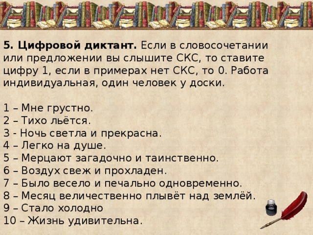 5. Цифровой диктант. Если в словосочетании или предложении вы слышите СКС, то ставите цифру 1, если в примерах нет СКС, то 0. Работа индивидуальная, один человек у доски.   1 – Мне грустно. 2 – Тихо льётся. 3 - Ночь светла и прекрасна. 4 – Легко на душе. 5 – Мерцают загадочно и таинственно. 6 – Воздух свеж и прохладен. 7 – Было весело и печально одновременно. 8 – Месяц величественно плывёт над землёй. 9 – Стало холодно 10 – Жизнь удивительна. 
