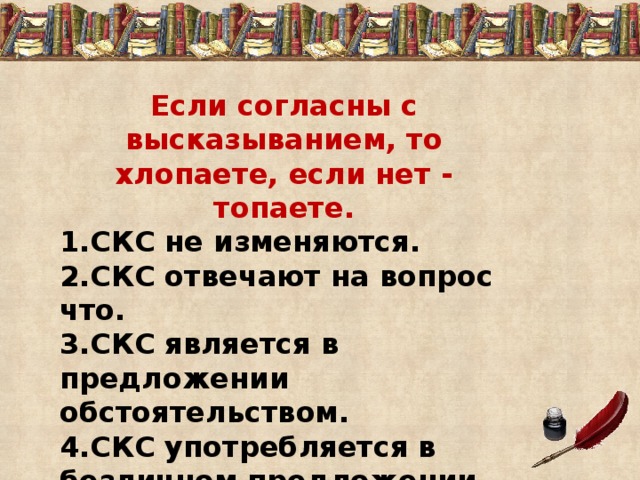 Если согласны с высказыванием, то хлопаете, если нет - топаете. 1.СКС не изменяются. 2.СКС отвечают на вопрос что. 3.СКС является в предложении обстоятельством. 4.СКС употребляется в безличном предложении. 5.СКС обозначает предмет. 6.СКС является сказуемым. 