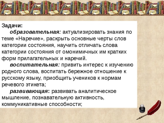 Задачи:  образовательная:  актуализировать знания по теме «Наречие», раскрыть основные черты слов категории состояния, научить отличать слова категории состояния от омонимичных им кратких форм прилагательных и наречий.  воспитательная:  привить интерес к изучению родного слова, воспитать бережное отношение к русскому языку, приобщить учеников к нормам речевого этикета;  развивающая :  развивать аналитическое мышление, познавательную активность, коммуникативные способности; 