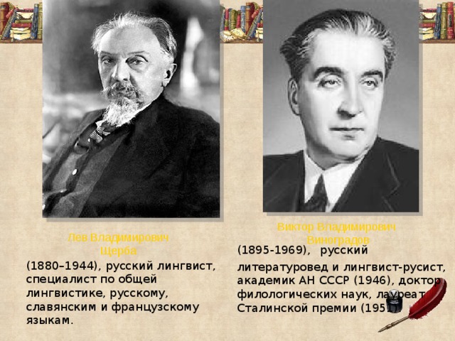 Виктор Владимирович Виноградов (1895-1969),  русский литературовед и лингвист-русист, академик АН СССР (1946), доктор филологических наук, лауреат Сталинской премии (1951). Лев Владимирович Щерба (1880–1944), русский лингвист, специалист по общей лингвистике, русскому, славянским и французскому языкам. 