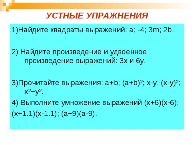 УСТНЫЕ УПРАЖНЕНИЯ 1)Найдите квадраты выражений: a ; -4; 3 m ; 2 b . 2) Найдите произведение и удвоенное произведение выражений: 3х и 6у. 3)Прочитайте выражения: а+ b ; (а+ b)² ; х-у; (х-у) ² ; х ²−y² . 4) Выполните умножение выражений (х+6)(х-6); (х+1.1)(х-1.1); (а+9)(а-9). 
