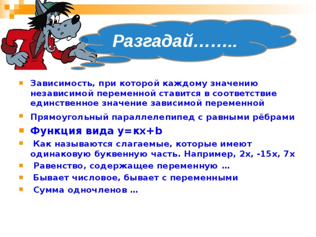Разгадай…….. Зависимость, при которой каждому значению независимой переменной ставится в соответствие единственное значение зависимой переменной  Прямоугольный параллелепипед с равными рёбрами  Функция вида у=кх+ b   Как называются слагаемые, которые имеют одинаковую буквенную часть. Например, 2х, -15х, 7х  Равенство, содержащее переменную …  Бывает числовое, бывает с переменными  Сумма одночленов …                 