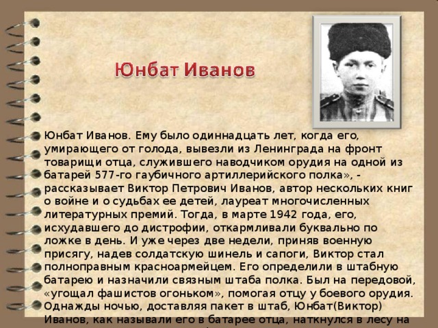 Юнбат Иванов. Ему было одиннадцать лет, когда его, умирающего от голода, вывезли из Ленинграда на фронт товарищи отца, служившего наводчиком орудия на одной из батарей 577-го гаубичного артиллерийского полка», - рассказывает Виктор Петрович Иванов, автор нескольких книг о войне и о судьбах ее детей, лауреат многочисленных литературных премий. Тогда, в марте 1942 года, его, исхудавшего до дистрофии, откармливали буквально по ложке в день. И уже через две недели, приняв военную присягу, надев солдатскую шинель и сапоги, Виктор стал полноправным красноармейцем. Его определили в штабную батарею и назначили связным штаба полка. Был на передовой, «угощал фашистов огоньком», помогая отцу у боевого орудия. Однажды ночью, доставляя пакет в штаб, Юнбат(Виктор) Иванов, как называли его в батарее отца, наткнулся в лесу на разведывательную группу фашистов. Мальчишка пустился «со всех ног в штаб» с донесением, и вражеский десант захватили врасплох.