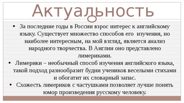 Актуальность За последние годы в России взрос интерес к английскому языку. Существует множество способов его изучения, но наиболее интересным, на мой взгляд, является анализ народного творчества. В Англии оно представлено лимериками. Лимерики – необычный способ изучения английского языка, такой подход разнообразит будни учеников веселыми стихами и обогатит их словарный запас. Схожесть лимериков с частушками позволяет лучше понять юмор произведения русскому человеку. 