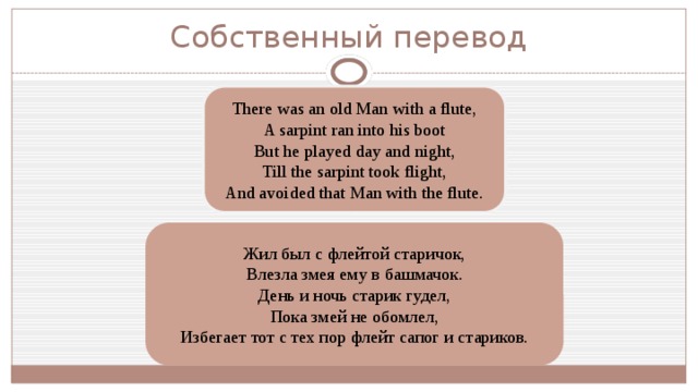 Собственный перевод There was an old Man with a flute, A sarpint ran into his boot But he played day and night, Till the sarpint took flight, And avoided that Man with the flute. Жил был с флейтой старичок, Влезла змея ему в башмачок. День и ночь старик гудел, Пока змей не обомлел, Избегает тот с тех пор флейт сапог и стариков. 