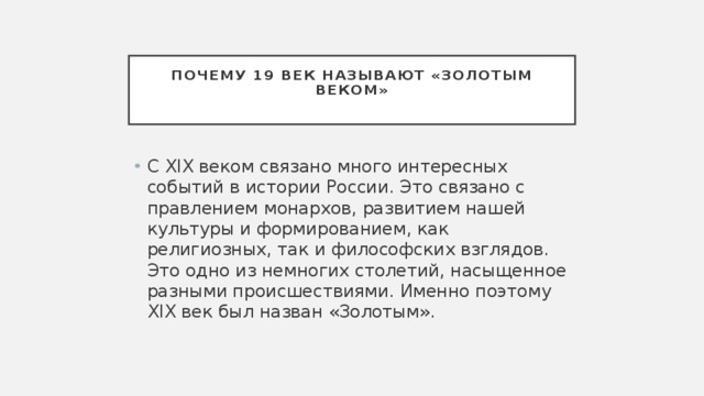 Почему 19 век называют «золотым веком»   С XIX веком связано много интересных событий в истории России. Это связано с правлением монархов, развитием нашей культуры и формированием, как религиозных, так и философских взглядов. Это одно из немногих столетий, насыщенное разными происшествиями. Именно поэтому XIX век был назван «Золотым». 