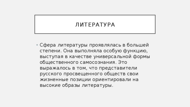 Литература Сфера литературы проявлялась в большей степени. Она выполняла особую функцию, выступая в качестве универсальной формы общественного самосознания. Это выражалось в том, что представители русского просвещенного обществ свои жизненные позиции ориентировали на высокие образы литературы. 
