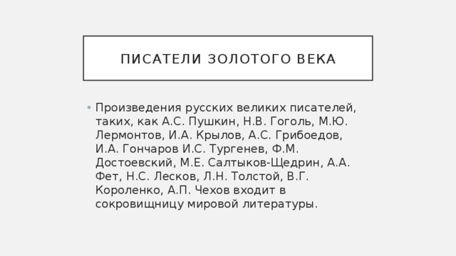 Писатели золотого века Произведения русских великих писателей, таких, как А.С. Пушкин, Н.В. Гоголь, М.Ю. Лермонтов, И.А. Крылов, А.С. Грибоедов, И.А. Гончаров И.С. Тургенев, Ф.М. Достоевский, М.Е. Салтыков-Щедрин, А.А. Фет, Н.С. Лесков, Л.Н. Толстой, В.Г. Короленко, А.П. Чехов входит в сокровищницу мировой литературы. 