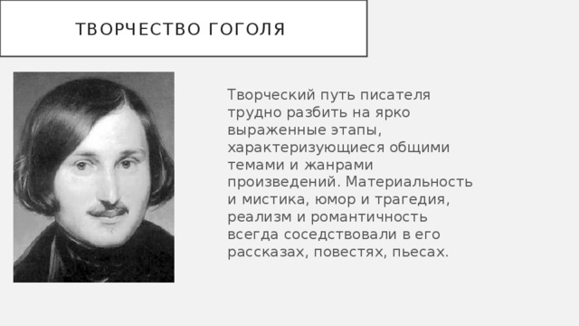 Творчество Гоголя Творческий путь писателя трудно разбить на ярко выраженные этапы, характеризующиеся общими темами и жанрами произведений. Материальность и мистика, юмор и трагедия, реализм и романтичность всегда соседствовали в его рассказах, повестях, пьесах. 