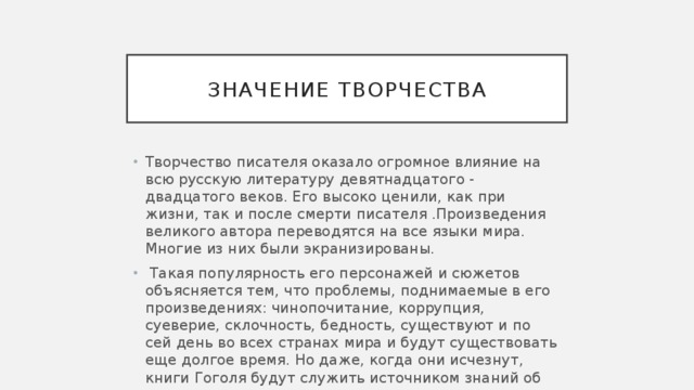 Значение творчества Творчество писателя оказало огромное влияние на всю русскую литературу девятнадцатого - двадцатого веков. Его высоко ценили, как при жизни, так и после смерти писателя .Произведения великого автора переводятся на все языки мира. Многие из них были экранизированы.   Такая популярность его персонажей и сюжетов объясняется тем, что проблемы, поднимаемые в его произведениях: чинопочитание, коррупция, суеверие, склочность, бедность, существуют и по сей день во всех странах мира и будут существовать еще долгое время. Но даже, когда они исчезнут, книги Гоголя будут служить источником знаний об этих отвратительных явлениях. 
