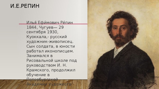 И.Е.Репин Илья́ Ефи́мович Ре́пин 1844, Чугуев— 29 сентября 1930, Куоккала,- русский художник-живописец. Сын солдата, в юности работал иконописцем. Занимался в Рисовальной школе под руководством И. Н. Крамского, продолжил обучение в Петербургской Академии художеств 