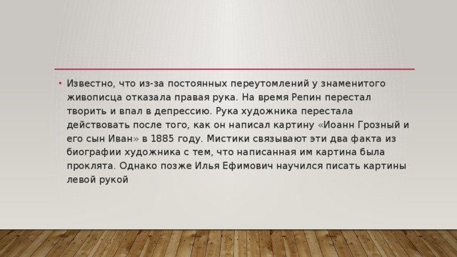 Известно, что из-за постоянных переутомлений у знаменитого живописца отказала правая рука. На время Репин перестал творить и впал в депрессию. Рука художника перестала действовать после того, как он написал картину «Иоанн Грозный и его сын Иван» в 1885 году. Мистики связывают эти два факта из биографии художника с тем, что написанная им картина была проклята. Однако позже Илья Ефимович научился писать картины левой рукой 