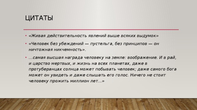 Цитаты «Живая действительность явлений выше всяких выдумок» «Чeлoвeк бeз yбeждeний — пycтeльгa, бeз пpинципoв — oн ничтoжнaя никчeмнocть» . … самая высшая награда человеку на земле: воображение. И в рай, и царство мертвых, и жизнь на всех планетах, даже в протуберанцах солнца может побывать человек; даже самого бога может он увидеть и даже слышать его голос. Ничего не стоит человеку прожить миллион лет...»   