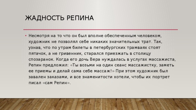 Жадность Репина Несмотря на то что он был вполне обеспеченным человеком, художник не позволял себе никаких значительных трат. Так, узнав, что по утрам билеты в петербургских трамваях стоят пятачок, а не гривенник, старался приезжать в столицу спозаранок. Когда его дочь Вера нуждалась в услугах массажиста, Репин предложил: «Ты возьми на один сеанс массажистку, заметь ее приемы и делай сама себе массаж!» При этом художник был завален заказами, и все знаменитости хотели, чтобы их портрет писал «сам Репин». 
