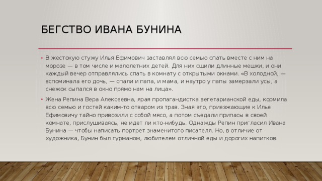 Бегство Ивана Бунина В жестокую стужу Илья Ефимович заставлял всю семью спать вместе с ним на морозе — в том числе и малолетних детей. Для них сшили длинные мешки, и они каждый вечер отправлялись спать в комнату с открытыми окнами. «В холодной, — вспоминала его дочь, — спали и папа, и мама, и наутро у папы замерзали усы, а снежок сыпался в окно прямо нам на лица». Жена Репина Вера Алексеевна, ярая пропагандистка вегетарианской еды, кормила всю семью и гостей каким-то отваром из трав. Зная это, приезжающие к Илье Ефимовичу тайно привозили с собой мясо, а потом съедали припасы в своей комнате, прислушиваясь, не идет ли кто-нибудь. Однажды Репин пригласил Ивана Бунина — чтобы написать портрет знаменитого писателя. Но, в отличие от художника, Бунин был гурманом, любителем отличной еды и дорогих напитков. 