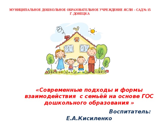 МУНИЦИПАЛЬНОЕ ДОШКОЛЬНОЕ ОБРАЗОВАТЕЛЬНОЕ УЧРЕЖДЕНИЕ ЯСЛИ – САД № 15  Г. ДОНЕЦКА    «Современные подходы и формы взаимодействия с семьёй на основе ГОС дошкольного образования »  Воспитатель: Е.А.Кисиленко 