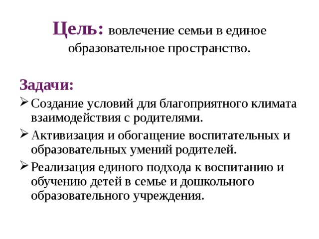 Цель:  вовлечение семьи в единое образовательное пространство.   Задачи: Создание условий для благоприятного климата взаимодействия с родителями. Активизация и обогащение воспитательных и образовательных умений родителей. Реализация единого подхода к воспитанию и обучению детей в семье и дошкольного образовательного учреждения. 