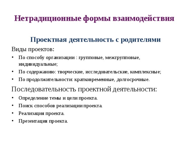 Нетрадиционные формы взаимодействия Проектная деятельность с родителями Виды проектов: По способу организации : групповые, межгрупповые, индивидуальные; По содержанию: творческие, исследовательские, комплексные; По продолжительности: кратковременные, долгосрочные. Последовательность проектной деятельности: Определение темы и цели проекта. Поиск способов реализации проекта. Реализация проекта. Презентация проекта. 