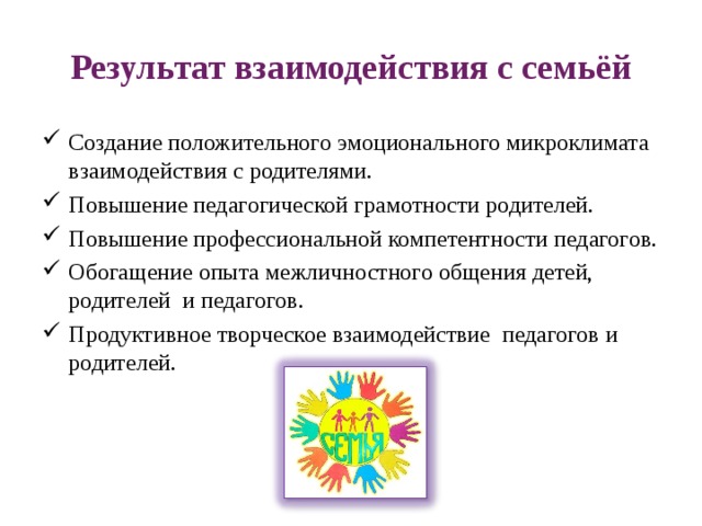 Результат взаимодействия с семьёй Создание положительного эмоционального микроклимата  взаимодействия с родителями. Повышение педагогической грамотности родителей. Повышение профессиональной компетентности педагогов. Обогащение опыта межличностного общения детей, родителей  и педагогов. Продуктивное творческое взаимодействие  педагогов и родителей. 