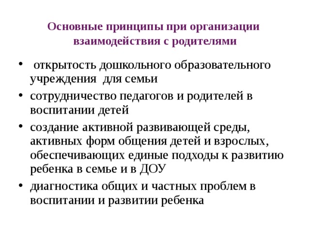 Основные принципы при организации взаимодействия с родителями   открытость дошкольного образовательного учреждения для семьи сотрудничество педагогов и родителей в воспитании детей создание активной развивающей среды, активных форм общения детей и взрослых, обеспечивающих единые подходы к развитию ребенка в семье и в ДОУ диагностика общих и частных проблем в воспитании и развитии ребенка 
