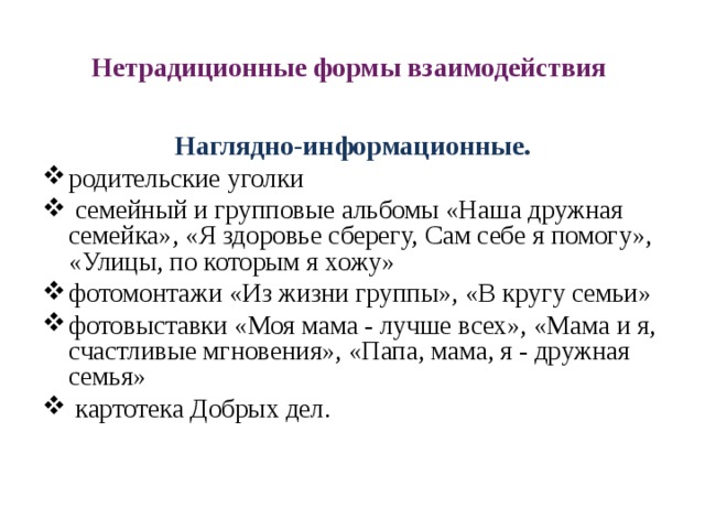 Нетрадиционные формы взаимодействия Наглядно-информационные. родительские уголки  семейный и групповые альбомы «Наша дружная семейка», «Я здоровье сберегу, Сам себе я помогу», «Улицы, по которым я хожу» фотомонтажи «Из жизни группы», «В кругу семьи» фотовыставки «Моя мама - лучше всех», «Мама и я, счастливые мгновения», «Папа, мама, я - дружная семья»  картотека Добрых дел.   