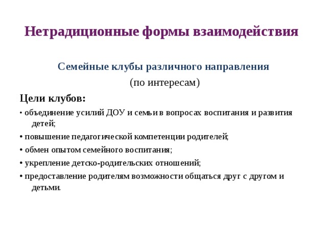 Нетрадиционные формы взаимодействия Семейные клубы различного направления  (по интересам) Цели клубов: • объединение усилий ДОУ и семьи в вопросах воспитания и развития детей;  • повышение педагогической компетенции родителей; • обмен опытом семейного воспитания; • укрепление детско-родительских отношений; • предоставление родителям возможности общаться друг с другом и детьми. 