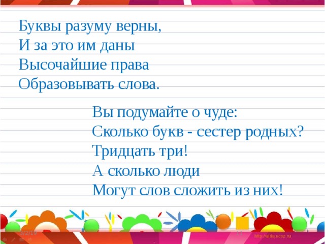 Буквы разуму верны, И за это им даны Высочайшие права Образовывать слова. Вы подумайте о чуде: Сколько букв - сестер родных? Тридцать три! А сколько люди Могут слов сложить из них! 3/2/19  