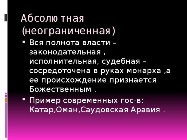 Абсолютная (неограниченная) Вся полнота власти –законодательная , исполнительная, судебная –сосредоточена в руках монарха ,а ее происхождение признается Божественным . Пример современных гос-в: Катар,Оман,Саудовская Аравия . 