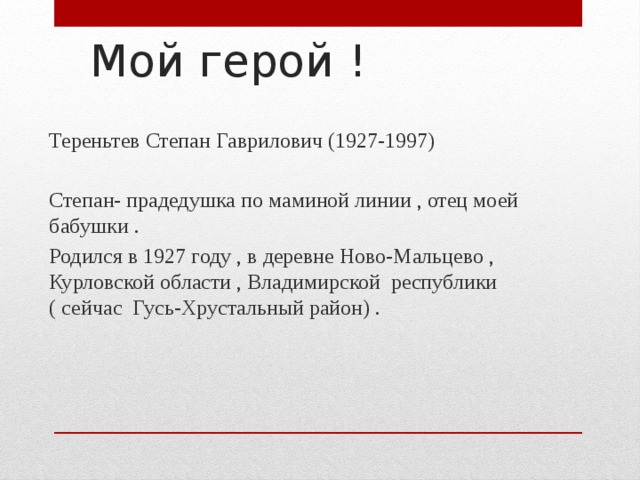 Мой герой ! Тереньтев Степан Гаврилович (1927-1997) Степан- прадедушка по маминой линии , отец моей бабушки . Родился в 1927 году , в деревне Ново-Мальцево , Курловской области , Владимирской республики ( сейчас Гусь-Хрустальный район) . 