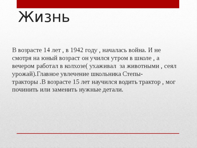 Жизнь В возрасте 14 лет , в 1942 году , началась война. И не смотря на юный возраст он учился утром в школе , а вечером работал в колхозе( ухаживал за животными , сеял урожай).Главное увлечение школьника Степы- тракторы .В возрасте 15 лет научился водить трактор , мог починить или заменить нужные детали. 