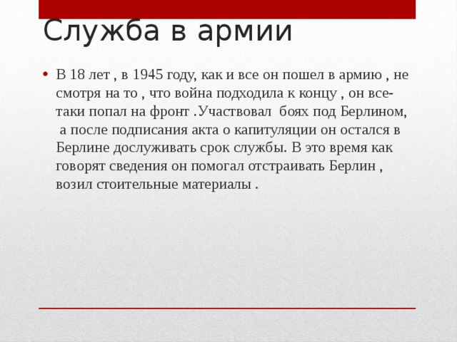 Служба в армии В 18 лет , в 1945 году, как и все он пошел в армию , не смотря на то , что война подходила к концу , он все-таки попал на фронт .Участвовал боях под Берлином, а после подписания акта о капитуляции он остался в Берлине дослуживать срок службы. В это время как говорят сведения он помогал отстраивать Берлин , возил стоительные материалы . 