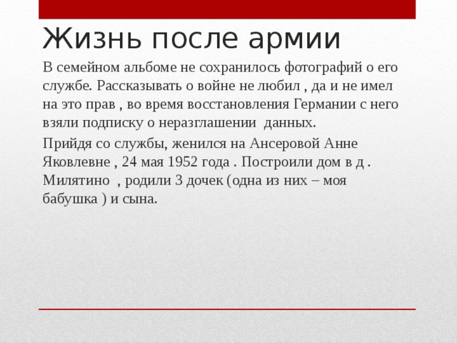 Жизнь после армии В семейном альбоме не сохранилось фотографий о его службе. Рассказывать о войне не любил , да и не имел на это прав , во время восстановления Германии с него взяли подписку о неразглашении данных. Прийдя со службы, женился на Ансеровой Анне Яковлевне , 24 мая 1952 года . Построили дом в д . Милятино , родили 3 дочек (одна из них – моя бабушка ) и сына. 