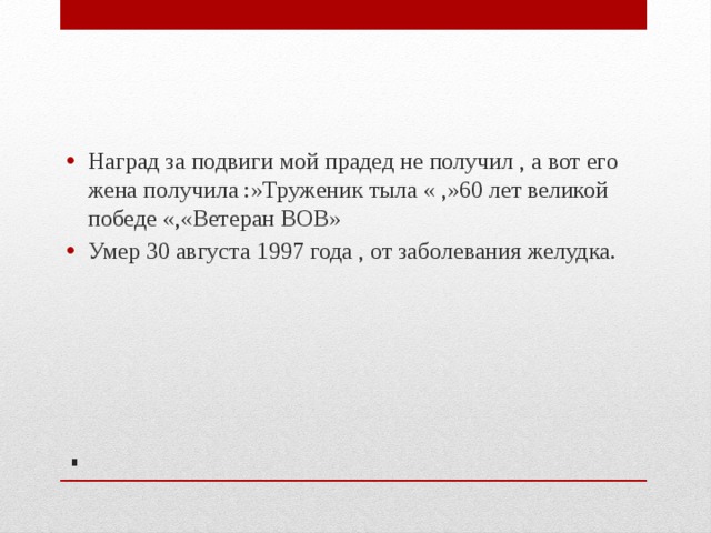 Наград за подвиги мой прадед не получил , а вот его жена получила :»Труженик тыла « ,»60 лет великой победе «,«Ветеран ВОВ» Умер 30 августа 1997 года , от заболевания желудка. . 