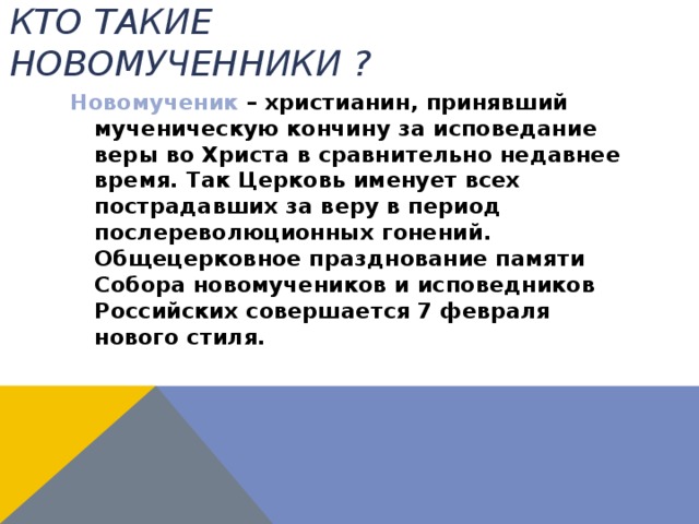 Кто такие новомученники ? Новомученик – христианин, принявший мученическую кончину за исповедание веры во Христа в сравнительно недавнее время. Так Церковь именует всех пострадавших за веру в период послереволюционных гонений. Общецерковное празднование памяти Собора новомучеников и исповедников Российских совершается 7 февраля нового стиля. 
