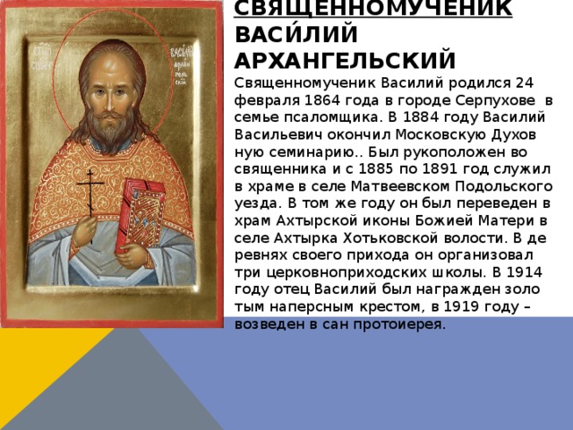 Священномученик Васи́лий Архангельский Свя­щен­но­му­че­ник Ва­си­лий ро­дил­ся 24 фев­ра­ля 1864 го­да в го­ро­де Сер­пу­хо­ве в се­мье пса­лом­щи­ка. В 1884 го­ду Ва­си­лий Ва­си­лье­вич окон­чил Мос­ков­скую Ду­хов­ную се­ми­на­рию.. Был ру­ко­по­ло­жен во свя­щен­ни­ка и с 1885 по 1891 год слу­жил в хра­ме в се­ле Мат­ве­ев­ском По­доль­ско­го уез­да. В том же го­ду он был пе­ре­ве­ден в храм Ах­тыр­ской ико­ны Бо­жи­ей Ма­те­ри в се­ле Ах­тыр­ка Хоть­ков­ской во­ло­сти. В де­рев­нях сво­е­го при­хо­да он ор­га­ни­зо­вал три цер­ков­но­при­ход­ских шко­лы. В 1914 го­ду отец Ва­си­лий был на­граж­ден зо­ло­тым на­перс­ным кре­стом, в 1919 го­ду – воз­ве­ден в сан про­то­и­е­рея. 