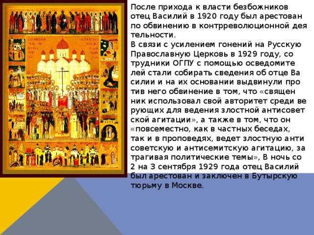 По­сле при­хо­да к вла­сти без­бож­ни­ков отец Ва­си­лий в 1920 го­ду был аре­сто­ван по об­ви­не­нию в контр­ре­во­лю­ци­он­ной де­я­тель­но­сти.  В свя­зи с уси­ле­ни­ем го­не­ний на Рус­скую Пра­во­слав­ную Цер­ковь в 1929 го­ду, со­труд­ни­ки ОГПУ с по­мо­щью осве­до­ми­те­лей ста­ли со­би­рать све­де­ния об от­це Ва­си­лии и на их ос­но­ва­нии вы­дви­ну­ли про­тив него об­ви­не­ние в том, что «свя­щен­ник ис­поль­зо­вал свой ав­то­ри­тет сре­ди ве­ру­ю­щих для ве­де­ния злост­ной ан­ти­со­вет­ской аги­та­ции», а так­же в том, что он «по­все­мест­но, как в част­ных бе­се­дах, так и в про­по­ве­дях, ве­дет злост­ную ан­ти­со­вет­скую и ан­ти­се­мит­скую аги­та­цию, за­тра­ги­вая по­ли­ти­че­ские те­мы», В ночь со 2 на 3 сен­тяб­ря 1929 го­да отец Ва­си­лий был аре­сто­ван и за­клю­чен в Бу­тыр­скую тюрь­му в Москве. . 