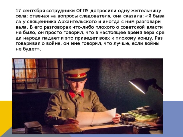 17 сен­тяб­ря со­труд­ни­ки ОГПУ до­про­си­ли од­ну жи­тель­ни­цу се­ла; от­ве­чая на во­про­сы сле­до­ва­те­ля, она ска­за­ла: «Я бы­ва­ла у свя­щен­ни­ка Ар­хан­гель­ско­го и ино­гда с ним раз­го­ва­ри­ва­ла. В его раз­го­во­рах что-ли­бо пло­хо­го о со­вет­ской вла­сти не бы­ло, он про­сто го­во­рил, что в на­сто­я­щее вре­мя ве­ра сре­ди на­ро­да па­да­ет и это при­ве­дет всех к пло­хо­му кон­цу. Раз­го­ва­ри­вая о войне, он мне го­во­рил, что луч­ше, ес­ли вой­ны не бу­дет». . 