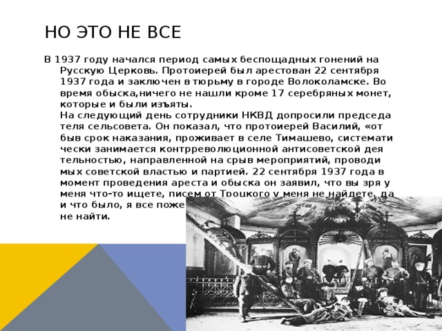Но это не все В 1937 го­ду на­чал­ся пе­ри­од са­мых бес­по­щад­ных го­не­ний на Рус­скую Цер­ковь. Про­то­и­е­рей был аре­сто­ван 22 сен­тяб­ря 1937 го­да и за­клю­чен в тюрь­му в го­ро­де Во­ло­ко­лам­ске. Во вре­мя обыс­ка,ни­че­го не на­шли кро­ме 17 се­реб­ря­ных монет, ко­то­рые и бы­ли изъ­яты.  На сле­ду­ю­щий день со­труд­ни­ки НКВД до­про­си­ли пред­се­да­те­ля сель­со­ве­та. Он по­ка­зал, что про­то­и­е­рей Ва­си­лий, «от­быв срок на­ка­за­ния, про­жи­ва­ет в се­ле Ти­ма­ше­во, си­сте­ма­ти­че­ски за­ни­ма­ет­ся контр­ре­во­лю­ци­он­ной ан­ти­со­вет­ской де­я­тель­но­стью, на­прав­лен­ной на срыв ме­ро­при­я­тий, про­во­ди­мых со­вет­ской вла­стью и пар­ти­ей. 22 сен­тяб­ря 1937 го­да в мо­мент про­ве­де­ния аре­ста и обыс­ка он за­явил, что вы зря у ме­ня что-то ище­те, пи­сем от Троц­ко­го у ме­ня не най­де­те, да и что бы­ло, я все по­жег в печ­ке, и сей­час вам у ме­ня ни­че­го не най­ти. 
