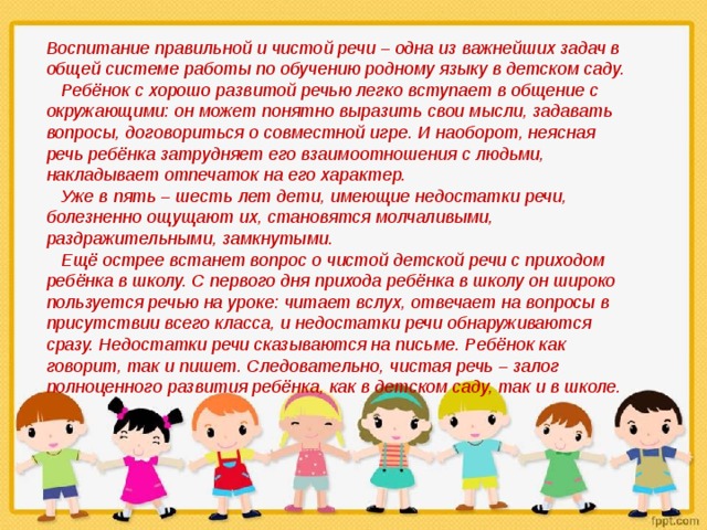    Воспитание правильной и чистой речи – одна из важнейших задач в общей системе работы по обучению родному языку в детском саду.     Ребёнок с хорошо развитой речью легко вступает в общение с окружающими: он может понятно выразить свои мысли, задавать вопросы, договориться о совместной игре. И наоборот, неясная речь ребёнка затрудняет его взаимоотношения с людьми, накладывает отпечаток на его характер.     Уже в пять – шесть лет дети, имеющие недостатки речи, болезненно ощущают их, становятся молчаливыми, раздражительными, замкнутыми.     Ещё острее встанет вопрос о чистой детской речи с приходом ребёнка в школу. С первого дня прихода ребёнка в школу он широко пользуется речью на уроке: читает вслух, отвечает на вопросы в присутствии всего класса, и недостатки речи обнаруживаются сразу. Недостатки речи сказываются на письме. Ребёнок как говорит, так и пишет. Следовательно, чистая речь – залог полноценного развития ребёнка, как в детском саду, так и в школе. 