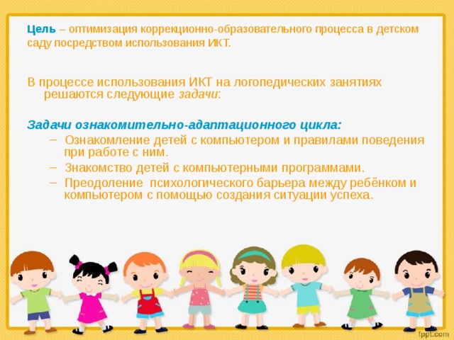 Цель  – оптимизация коррекционно-образовательного процесса в детском саду посредством использования  ИКТ.   В процессе использования ИКТ на логопедических занятиях решаются следующие задачи :  Задачи ознакомительно-адаптационного цикла: Ознакомление детей с компьютером и правилами поведения при работе с ним. Знакомство детей с компьютерными программами. Преодоление психологического барьера между ребёнком и компьютером с помощью создания ситуации успеха. Ознакомление детей с компьютером и правилами поведения при работе с ним. Знакомство детей с компьютерными программами. Преодоление психологического барьера между ребёнком и компьютером с помощью создания ситуации успеха. 