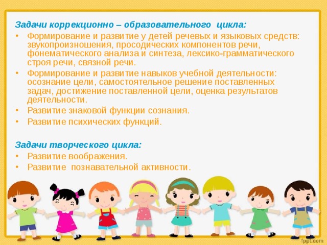 Задачи коррекционно – образовательного цикла: Формирование и развитие у детей речевых и языковых средств: звукопроизношения, просодических компонентов речи, фонематического анализа и синтеза, лексико-грамматического строя речи, связной речи. Формирование и развитие навыков учебной деятельности: осознание цели, самостоятельное решение поставленных задач, достижение поставленной цели, оценка результатов деятельности. Развитие знаковой функции сознания. Развитие психических функций.  Задачи творческого цикла: Развитие воображения. Развитие познавательной активности.  