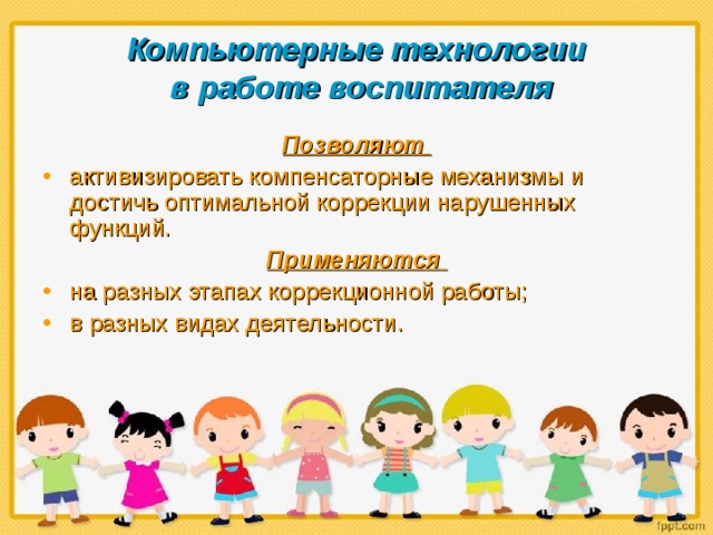 Компьютерные технологии  в работе воспитателя Позволяют активизировать компенсаторные механизмы и достичь оптимальной коррекции нарушенных функций. Применяются  на разных этапах коррекционной работы; в разных видах деятельности. 