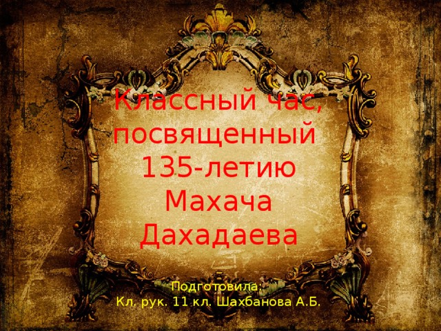 Классный час, посвященный  135-летию Махача Дахадаева   Подготовила:  Кл. рук. 11 кл. Шахбанова А.Б. 