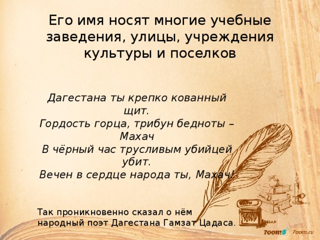 Его имя носят многие учебные заведения, улицы, учреждения культуры и поселков Дагестана ты крепко кованный щит. Гордость горца, трибун бедноты – Махач В чёрный час трусливым убийцей убит. Вечен в сердце народа ты, Махач!  Так проникновенно сказал о нём народный поэт Дагестана Гамзат Цадаса. 