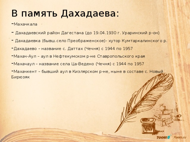 В память Дахадаева:  - Махачкала  - Дахадаевский район Дагестана (до 19.04.1930 г. Ураринский р-он)  - Дахадаевка (бывш.село Преображенское)- хутор Кумтаркалинского р.  - Дахадаево – название с. Даттах (Чечня) с 1944 по 1957  - Махач-Аул – аул в Нефтекумском р-не Ставропольского края  - Махачаул – название села Ца-Ведено (Чечня) с 1944 по 1957  - Махачкент – бывший аул в Кизлярском р-не, ныне в составе с. Новый Бирюзяк   
