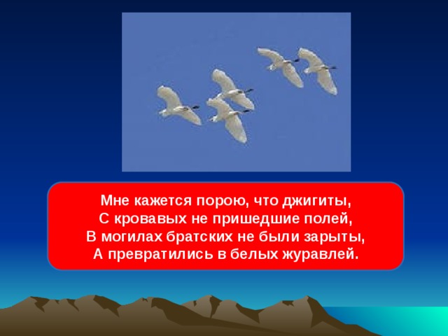 Мне кажется порою, что джигиты,  С кровавых не пришедшие полей,  В могилах братских не были зарыты,  А превратились в белых журавлей. 