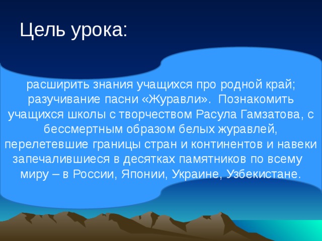Цель урока: расширить знания учащихся про родной край; разучивание пасни «Журавли». Познакомить учащихся школы с творчеством Расула Гамзатова, с бессмертным образом белых журавлей, перелетевшие границы стран и континентов и навеки запечалившиеся в десятках памятников по всему миру – в России, Японии, Украине, Узбекистане.  