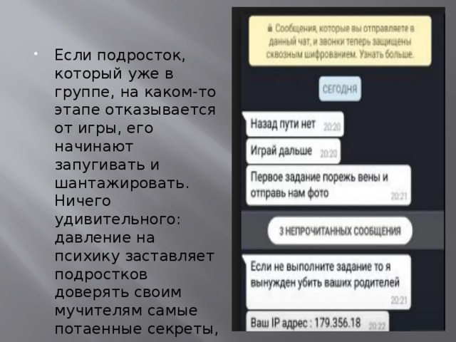 Если подросток, который уже в группе, на каком-то этапе отказывается от игры, его начинают запугивать и шантажировать. Ничего удивительного: давление на психику заставляет подростков доверять своим мучителям самые потаенные секреты, которые после и используются в качестве метода давления. 